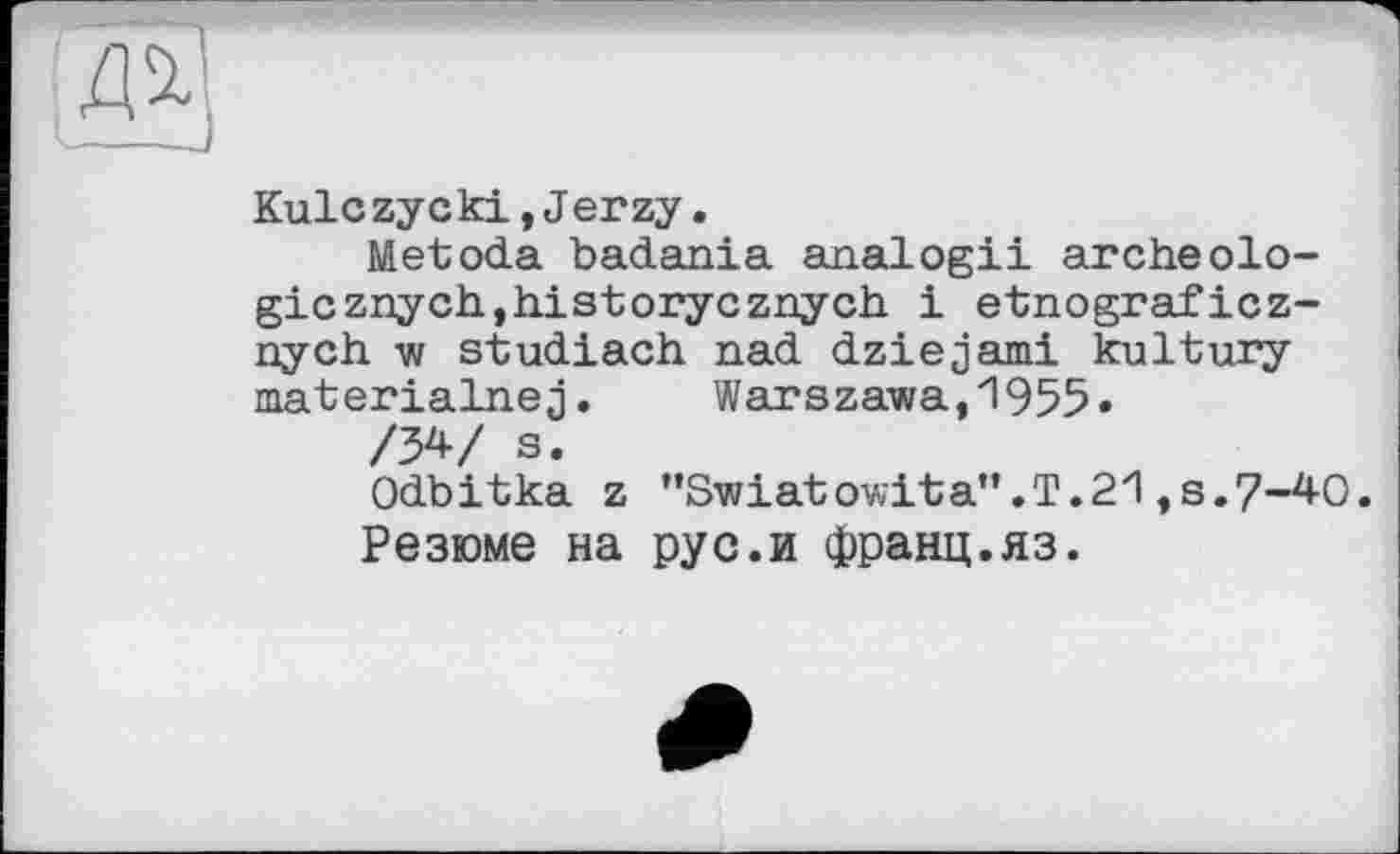 ﻿Kulczycki,Jerzy.
Metoda badania analog!! archéologie znych, hist oryczny ch і etnograficz-nych w studiach nad dziejami kultury materialnej. Warszawa,1955«
/34/ s.
Odbitka z ”Swiatowita”.T.2l,8.7-40.
Резюме на рус.и франц.яз.